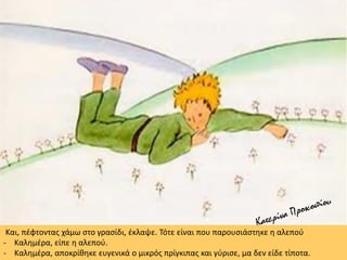 Και, πέφτοντας χάμω στο γρασίδι, έκλαψε. Τότε είναι που παρουσιάστηκε η αλεπού
- Καλημέρα, είπε η αλεπού.
- Καλημέρα, αποκρίθηκε ευγενικά ο μικρός πρίγκιπας και γύρισε, μα δεν είδε τίποτα.
 