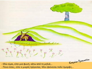 - Εδώ είμαι, είπε μια φωνή, κάτω από τη μηλιά...
- Ποια είσαι;, είπε ο μικρός πρίγκιπας. Μου φαίνεσαι πολύ όμορφη...
 