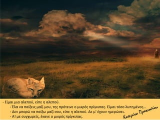 - Είμαι μια αλεπού, είπε η αλεπού.
- Έλα να παίξεις μαζί μου, της πρότεινε ο μικρός πρίγκιπας. Είμαι τόσο λυπημένος...
- Δεν μπορώ να παίξω μαζί σου, είπε η αλεπού. Δε μ' έχουν ημερώσει.
- Α! με συγχωρείς, έκανε ο μικρός πρίγκιπας.
 