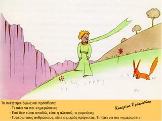 Το σκέφτηκε όμως και πρόσθεσε:
- Τι πάει να πει «ημερώσει»;
- Εσύ δεν είσαι αποδώ, είπε η αλεπού, τι γυρεύεις;
- Γυρεύω τους ανθρώπους, είπε ο μικρός πρίγκιπας. Τι πάει να πει «ημερώσει»;
 