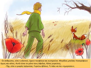 - Οι άνθρωποι, είπε η αλεπού, έχουν τουφέκια και κυνηγούνε. Μεγάλος μπελάς! Ανατρέφουν
όμως και κότες. Αυτό είναι το μόνο τους όφελος. Κότες γυρεύεις;
- Όχι, είπε ο μικρός πρίγκιπας. Γυρεύω φίλους. Τι πάει να πει «ημερώσει»;
 