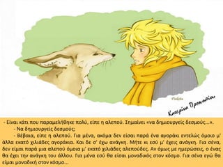 - Είναι κάτι που παραμελήθηκε πολύ, είπε η αλεπού. Σημαίνει «να δημιουργείς δεσμούς...».
- Να δημιουργείς δεσμούς;
- Βέβαια, είπε η αλεπού. Για μένα, ακόμα δεν είσαι παρά ένα αγοράκι εντελώς όμοιο μ'
άλλα εκατό χιλιάδες αγοράκια. Και δε σ' έχω ανάγκη. Μήτε κι εσύ μ' έχεις ανάγκη. Για σένα,
δεν είμαι παρά μια αλεπού όμοια μ' εκατό χιλιάδες αλεπούδες. Αν όμως με ημερώσεις, ο ένας
θα έχει την ανάγκη του άλλου. Για μένα εσύ θα είσαι μοναδικός στον κόσμο. Για σένα εγώ θα
είμαι μοναδική στον κόσμο...
 