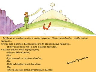- Αρχίζω να καταλαβαίνω, είπε ο μικρός πρίγκιπας. Ξέρω ένα λουλούδι..., νομίζω πως με
ημέρωσε...
Γίνεται, είπε η αλεπού. Βλέπει κανείς στη Γη τόσα περίεργα πράματα...
- Ω! δεν είναι πάνω στη Γη, είπε ο μικρός πρίγκιπας.
Η αλεπού φάνηκε πολύ παραξενεμένη:
- Πάνω σ' άλλο πλανήτη;
- Ναι.
- Έχει κυνηγούς σ' αυτό τον πλανήτη;
- Όχι.
- Πολύ ενδιαφέρον αυτό. Και κότες;
- Όχι.
- Τίποτα δεν είναι τέλειο, αναστέναξε η αλεπού.
 