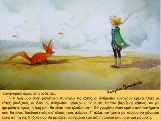 Ξαναγύρισε όμως στην ιδέα της:
- Η ζωή μου είναι μονότονη. Κυνηγάω τις κότες, οι άνθρωποι κυνηγούν εμένα. Όλες οι
κότες μοιάζουν, κι όλοι οι άνθρωποι μοιάζουν. Γι' αυτό λοιπόν βαριέμαι κάπως. Αν με
ημερώσεις όμως, η ζωή μου θα είναι σαν ηλιόλουστη. Θα γνωρίσω έναν κρότο από πατήματα
που θα είναι διαφορετικός απ' όλους τους άλλους. Τ' άλλα πατήματα με κάνουν να χώνομαι
κάτω απ' τη γη. Το δικό σου θα με κάνει να βγαίνω έξω απ' τη φωλιά μου, σαν μια μουσική.
 