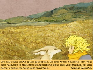 Εσύ όμως έχεις μαλλιά χρώμα χρυσαφένιο. Θα είναι λοιπόν θαυμάσια, όταν θα μ'
έχεις ημερώσει! Το στάρι, που είναι χρυσαφένιο, θα με κάνει να σε θυμάμαι. Και θα μ'
αρέσει ν' ακούω τον άνεμο μέσα στα στάχυα... Κατερίνα Προκοπίου
 