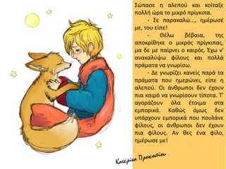 Σώπασε η αλεπού και κοίταξε
πολλή ώρα το μικρό πρίγκιπα.
- Σε παρακαλώ..., ημέρωσέ
με, του είπε!
- Θέλω βέβαια, της
αποκρίθηκε ο μικρός πρίγκιπας,
μα δε με παίρνει ο καιρός. Έχω ν'
ανακαλύψω φίλους και πολλά
πράματα να γνωρίσω.
- Δε γνωρίζει κανείς παρά τα
πράματα που ημερώνει, είπε η
αλεπού. Οι άνθρωποι δεν έχουν
πια καιρό να γνωρίσουν τίποτα. Τ'
αγοράζουν όλα έτοιμα στα
εμπορικά. Καθώς όμως δεν
υπάρχουν εμπορικά που πουλάνε
φίλους, οι άνθρωποι δεν έχουν
πια φίλους. Αν θες ένα φίλο,
ημέρωσε με!
 