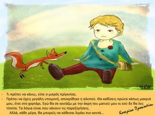 - Τι πρέπει να κάνω;, είπε ο μικρός πρίγκιπας.
- Πρέπει να έχεις μεγάλη υπομονή, αποκρίθηκε η αλεπού. Θα καθίσεις πρώτα κάπως μακριά
μου, έτσι στο χορτάρι. Εγώ θα σε κοιτάζω με την άκρη του ματιού μου κι εσύ δε θα λες
τίποτα. Τα λόγια είναι που κάνουν τις παρεξηγήσεις.
Αλλά, κάθε μέρα, θα μπορείς να κάθεσαι λιγάκι πιο κοντά...
 