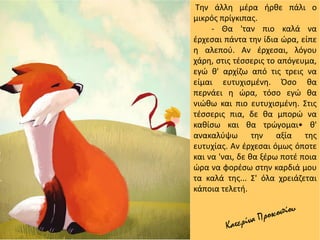 Την άλλη μέρα ήρθε πάλι ο
μικρός πρίγκιπας.
- Θα 'ταν πιο καλά να
έρχεσαι πάντα την ίδια ώρα, είπε
η αλεπού. Αν έρχεσαι, λόγου
χάρη, στις τέσσερις το απόγευμα,
εγώ θ' αρχίζω από τις τρεις να
είμαι ευτυχισμένη. Όσο θα
περνάει η ώρα, τόσο εγώ θα
νιώθω και πιο ευτυχισμένη. Στις
τέσσερις πια, δε θα μπορώ να
καθίσω και θα τρώγομαι• θ'
ανακαλύψω την αξία της
ευτυχίας. Αν έρχεσαι όμως όποτε
και να 'ναι, δε θα ξέρω ποτέ ποια
ώρα να φορέσω στην καρδιά μου
τα καλά της... Σ' όλα χρειάζεται
κάποια τελετή.
 