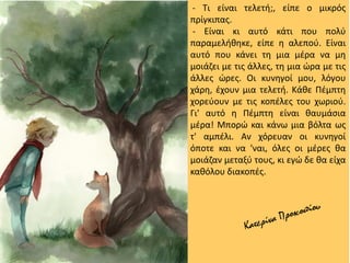 - Τι είναι τελετή;, είπε ο μικρός
πρίγκιπας.
- Είναι κι αυτό κάτι που πολύ
παραμελήθηκε, είπε η αλεπού. Είναι
αυτό που κάνει τη μια μέρα να μη
μοιάζει με τις άλλες, τη μια ώρα με τις
άλλες ώρες. Οι κυνηγοί μου, λόγου
χάρη, έχουν μια τελετή. Κάθε Πέμπτη
χορεύουν με τις κοπέλες του χωριού.
Γι' αυτό η Πέμπτη είναι θαυμάσια
μέρα! Μπορώ και κάνω μια βόλτα ως
τ' αμπέλι. Αν χόρευαν οι κυνηγοί
όποτε και να 'ναι, όλες οι μέρες θα
μοιάζαν μεταξύ τους, κι εγώ δε θα είχα
καθόλου διακοπές.
 