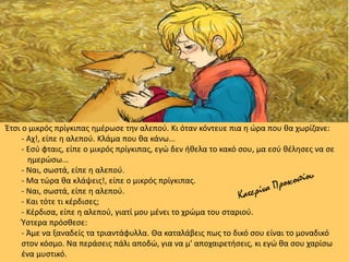 Έτσι ο μικρός πρίγκιπας ημέρωσε την αλεπού. Κι όταν κόντευε πια η ώρα που θα χωρίζανε:
- Αχ!, είπε η αλεπού. Κλάμα που θα κάνω...
- Εσύ φταις, είπε ο μικρός πρίγκιπας, εγώ δεν ήθελα το κακό σου, μα εσύ θέλησες να σε
ημερώσω...
- Ναι, σωστά, είπε η αλεπού.
- Μα τώρα θα κλάψεις!, είπε ο μικρός πρίγκιπας.
- Ναι, σωστά, είπε η αλεπού.
- Και τότε τι κέρδισες;
- Κέρδισα, είπε η αλεπού, γιατί μου μένει το χρώμα του σταριού.
Ύστερα πρόσθεσε:
- Άμε να ξαναδείς τα τριαντάφυλλα. Θα καταλάβεις πως το δικό σου είναι το μοναδικό
στον κόσμο. Να περάσεις πάλι αποδώ, για να μ' αποχαιρετήσεις, κι εγώ θα σου χαρίσω
ένα μυστικό.
 