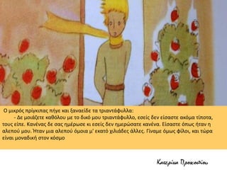 Ο μικρός πρίγκιπας πήγε και ξαναείδε τα τριαντάφυλλα:
- Δε μοιάζετε καθόλου με το δικό μου τριαντάφυλλο, εσείς δεν είσαστε ακόμα τίποτα,
τους είπε. Κανένας δε σας ημέρωσε κι εσείς δεν ημερώσατε κανένα. Είσαστε όπως ήταν η
αλεπού μου. Ήταν μια αλεπού όμοια μ' εκατό χιλιάδες άλλες. Γίναμε όμως φίλοι, και τώρα
είναι μοναδική στον κόσμο
Κατερίνα Προκοπίου
 