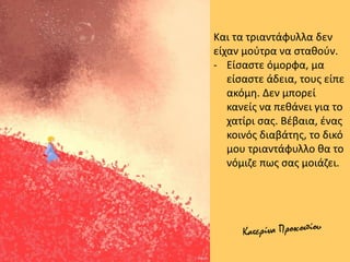 Και τα τριαντάφυλλα δεν
είχαν μούτρα να σταθούν.
- Είσαστε όμορφα, μα
είσαστε άδεια, τους είπε
ακόμη. Δεν μπορεί
κανείς να πεθάνει για το
χατίρι σας. Βέβαια, ένας
κοινός διαβάτης, το δικό
μου τριαντάφυλλο θα το
νόμιζε πως σας μοιάζει.
 