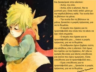 Και ξαναγύρισε στην αλεπού:
- Αντίο, της είπε.
- Αντίο, είπε η αλεπού. Να το
μυστικό μου. Είναι πολύ απλό: μόνο με
την καρδιά βλέπεις καλά. Την ουσία δεν
τη βλέπουν τα μάτια.
- Την ουσία δεν τη βλέπουν τα
μάτια, ξαναείπε ο μικρός πρίγκιπας, για
να το θυμάται.
- Ο καιρός που έχασες για το
τριαντάφυλλό σου είναι που το κάνει να
έχει τόση σημασία.
- Ο καιρός που έχασα για το
τριαντάφυλλό μου..., έκανε ο μικρός
πρίγκιπας, για να το θυμάται.
- Οι άνθρωποι έχουν ξεχάσει τούτη
την αλήθεια, είπε η αλεπού. Εσύ όμως
δεν πρέπει να την ξεχάσεις. Απ' εδώ κι
εμπρός θα είσαι για πάντα υπεύθυνος
για εκείνο που έχεις ημερώσει. Είσαι
υπεύθυνος για το τριαντάφυλλό σου...
- Είμαι υπεύθυνος για το
τριαντάφυλλό μου..., ξαναείπε ο μικρός
πρίγκιπας, για να το θυμάται.
 