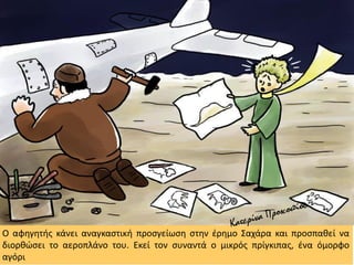 Ο αφηγητής κάνει αναγκαστική προσγείωση στην έρημο Σαχάρα και προσπαθεί να
διορθώσει το αεροπλάνο του. Εκεί τον συναντά ο μικρός πρίγκιπας, ένα όμορφο
αγόρι
 