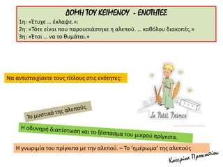 ΔΟΜΗ ΤΟΥ ΚΕΙΜΕΝΟΥ - ΕΝΟΤΗΤΕΣ
1η: «Έτυχε … έκλαψε.»:
2η: «Τότε είναι που παρουσιάστηκε η αλεπού. … καθόλου διακοπές.»
3η: «Έτσι … να το θυμάται.»
Να αντιστοιχίσετε τους τίτλους στις ενότητες:
Η γνωριμία του πρίγκιπα με την αλεπού. – Το ‘ημέρωμα’ της αλεπούς
 