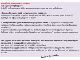Κατανόηση φράσεων του κειμένου
«να δημιουργείς δεσμούς»
Δηλαδή να δημιουργείς φιλίες και ουσιαστικές σχέσεις με τους ανθρώπους.
«δε γνωρίζει κανείς παρά τα πράγματα που ημερώνει»
Η αγάπη ισοδυναμεί με τη γνώση. Γνωρίζουμε σε βάθος κάτι ή κάποιον, μόνο όταν το(ν)
αγαπάμε και αφιερώνουμε χρόνο γι αυτόν.
«Οι άνθρωποι δεν έχουν πια καιρό να γνωρίσουν τίποτα. Τ’ αγοράζουν όλα έτοιμα στα
εμπορικά. Καθώς όμως δεν υπάρχουν εμπορικά που πουλάνε φίλους, οι άνθρωποι δεν έχουν
πια φίλους.»
Η εμπορευματοποίηση-αλλοτρίωση της ανθρώπινης ζωής και των ανθρώπινων σχέσεων.
Το βάρος πέφτει στα υλικά αγαθά. Όλα γίνονται ‘εμπορεύματα’: πουλιούνται και αγοράζονται.
«Αν έρχεσαι όμως όποτε και νάναι, δε θα ξέρω ποτέ ποια ώρα να φορέσω στην καρδιά μου
τα καλά της. Σ’ όλα χρειάζεται κάποια τελετή.»
Μια φιλία χτίζεται σιγά σιγά και με πολλή προσπάθεια.
Ταυτόχρονα όμως χρειάζεται να υπάρχουν και κάποιες ιδιαίτερες στιγμές, που απαιτούν
κάποια προετοιμασία πριν τη συνάντηση, τονίζοντας την αξία της και δίνοντας την αίσθηση της
τελετής.
 
