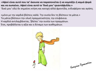 «Αφού είναι αυτό που τα’ άκουσα να παραπονιέται ή να κομπάζει ή καμιά φορά
και να σωπαίνει. Αφού είναι αυτό το ‘δικό μου’ τριαντάφυλλο.»
‘δικό μου’ εδώ δε σημαίνει κτήση και κατοχή αλλά φροντίδα, ενδιαφέρον και αγάπη.
«μόνο με την καρδιά βλέπεις καλά. Την ουσία δεν τη βλέπουν τα μάτια.»
Τα μάτια βλέπουν την υλική πραγματικότητα, την επιφάνεια.
Η καρδιά αντιλαμβάνεται, ‘βλέπει’ την ουσία των πραγμάτων.
Έτσι, προβάλλεται η αξία και η δύναμη των αισθημάτων.
 