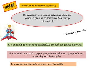 Ποιο είναι το θέμα του κειμένου;
Β. ένα παιδί μέσα από τις εμπειρίες του ανακαλύπτει τη σημασία των
συναισθηματικών δεσμών
Α. η σημασία που είχε το τριαντάφυλλο στη ζωή του μικρού πρίγκιπα
(Τι ανακαλύπτει ο μικρός πρίγκιπας μέσω της
γνωριμίας του με τα τριαντάφυλλα και την
αλεπού;;;)
Γ. η ανάγκη της αλεπούς να αποκτήσει έναν φίλο
 