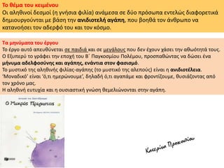 Το θέμα του κειμένου
Οι αληθινοί δεσμοί (η γνήσια φιλία) ανάμεσα σε δύο πρόσωπα εντελώς διαφορετικά
δημιουργούνται με βάση την ανιδιοτελή αγάπη, που βοηθά τον άνθρωπο να
κατανοήσει τον αδερφό του και τον κόσμο.
Τα μηνύματα του έργου
Το έργο αυτό απευθύνεται σε παιδιά και σε μεγάλους που δεν έχουν χάσει την αθωότητά τους.
Ο Εξυπερύ το γράφει την εποχή του Β΄ Παγκοσμίου Πολέμου, προσπαθώντας να δώσει ένα
μήνυμα αδελφοσύνης και αγάπης, ενάντια στον φασισμό.
Το μυστικό της αληθινής φιλίας-αγάπης (το μυστικό της αλεπούς) είναι η ανιδιοτέλεια.
‘Μοναδικό’ είναι ‘ό,τι ημερώνουμε’, δηλαδή ό,τι αγαπάμε και φροντίζουμε, θυσιάζοντας από
τον χρόνο μας.
Η αληθινή ευτυχία και η ουσιαστική γνώση θεμελιώνονται στην αγάπη.
 