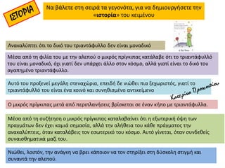 Να βάλετε στη σειρά τα γεγονότα, για να δημιουργήσετε την
«ιστορία» του κειμένου
Ο μικρός πρίγκιπας μετά από περιπλανήσεις βρίσκεται σε έναν κήπο με τριαντάφυλλα.
Ανακαλύπτει ότι το δικό του τριαντάφυλλο δεν είναι μοναδικό
Αυτό του προξενεί μεγάλη στεναχώρια, επειδή δε νιώθει πια ξεχωριστός, γιατί το
τριαντάφυλλό του είναι ένα κοινό και συνηθισμένο αντικείμενο
Νιώθει, λοιπόν, την ανάγκη να βρει κάποιον να τον στηρίξει στη δύσκολη στιγμή και
συναντά την αλεπού.
Μέσα από τη συζήτηση ο μικρός πρίγκιπας καταλαβαίνει ότι η εξωτερική όψη των
πραγμάτων δεν έχει καμιά σημασία, αλλά την αλήθεια του κάθε πράγματος την
ανακαλύπτεις, όταν καταλάβεις τον εσωτερικό του κόσμο. Αυτό γίνεται, όταν συνδεθείς
συναισθηματικά μαζί του.
Μέσα από τη φιλία του με την αλεπού ο μικρός πρίγκιπας κατάλαβε ότι το τριαντάφυλλό
του είναι μοναδικό, όχι γιατί δεν υπάρχει άλλο στον κόσμο, αλλά γιατί είναι το δικό του
αγαπημένο τριαντάφυλλο.
 