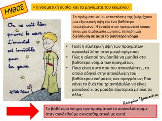 = η νοηματική ουσία και τα μηνύματα του κειμένου
Τα πράγματα και οι καταστάσεις της ζωής έχουν
μια εξωτερική όψη και ένα βαθύτερο
περιεχόμενο. Η ένταξη στον πραγματικό κόσμο
είναι μια διαδικασία μύησης, δηλαδή μια
διείσδυση σε αυτό το βαθύτερο νόημα
• Γιατί η εξωτερική όψη των πραγμάτων
προκαλεί λύπη στον μικρό πρίγκιπα;
• Πώς η αλεπού τον βοηθά να μυηθεί στο
βαθύτερο νόημα των πραγμάτων;
• Ποιο είναι αυτό που του αποκαλύπτει , το
οποίο οδηγεί στην αποκάλυψη του
βαθύτερου νοήματος των πραγμάτων; Που
κάνει το δικό του τριαντάφυλλο να είναι
μοναδικό κι ας μοιάζει εξωτερικά με όλα τα
άλλα;
Το βαθύτερο νόημα των πραγμάτων το ανακαλύπτουμε
όταν συνδεθούμε συναισθηματικά με αυτά
 