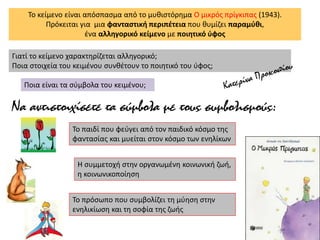 Το κείμενο είναι απόσπασμα από το μυθιστόρημα Ο μικρός πρίγκιπας (1943).
Πρόκειται για μια φανταστική περιπέτεια που θυμίζει παραμύθι,
ένα αλληγορικό κείμενο με ποιητικό ύφος
Γιατί το κείμενο χαρακτηρίζεται αλληγορικό;
Ποια στοιχεία του κειμένου συνθέτουν το ποιητικό του ύφος;
Ποια είναι τα σύμβολα του κειμένου;
Να αντιστοιχίσετε τα σύμβολα με τους συμβολισμούς:
Το παιδί που φεύγει από τον παιδικό κόσμο της
φαντασίας και μυείται στον κόσμο των ενηλίκων
Η συμμετοχή στην οργανωμένη κοινωνική ζωή,
η κοινωνικοποίηση
Το πρόσωπο που συμβολίζει τη μύηση στην
ενηλικίωση και τη σοφία της ζωής
 