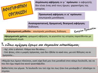 Απρόσωπη αφήγηση σε γ ΄ πρόσωπο: ο αφηγητής
δεν είναι ένας από τους ήρωες- χαρακτήρες της
ιστορίας
Προσωπική αφήγηση σε α΄ πρόσωπο:
εσωτερικός μονόλογος
Αναπαραστατική, δραματική, θεατρική αφήγηση:
διάλογος
Αφηγηματικές μέθοδοι : εσωτερικός μονόλογος, διάλογος
Αφηγηματικός χρόνος: γραμμική αφήγηση, τα γεγονότα της ιστορίας παρατίθενται με
χρονολογική σειρά.
- Αχ!, είπε η αλεπού. Κλάμα που θα κάνω...
- Εσύ φταις, είπε ο μικρός πρίγκιπας, εγώ δεν ήθελα το κακό σου, μα εσύ θέλησες να σε
ημερώσω...
«Νόμιζα πως ήμουν πλούσιος, γιατί είχα δικό μου ένα μοναδικό στον κόσμο λουλούδι, και να
που δεν έχω παρά ένα κοινό τριαντάφυλλο.
Βαθιά λύπη τον γέμισε. Το λουλούδι του τού είχε πει πως ήταν ένα μονάκριβο σ' ολόκληρο το
σύμπαν.
Τι είδους αφήγηση έχουμε στα παρακάτω αποσπάσματα;
 