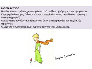 ΓΛΩΣΣΑ & ΥΦΟΣ
Η γλώσσα του κειμένου χαρακτηρίζεται από αφέλεια, χιούμορ και λεπτή ειρωνεία.
Κυριαρχεί ο διάλογος. Ο λόγος είναι μικροπερίοδος (όπως ταιριάζει σε κείμενο με
διαλογική μορφή)
Οι προτάσεις συνδέονται παρατακτικά, όπως στα παραμύθια και στις λαϊκές
αφηγήσεις.
Ο λόγος του συγγραφέα είναι λυρικός-ποιητικός και υπαινικτικός.
 