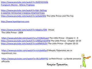 https://www.youtube.com/watch?v=2bfdY42VKAk
Frangoulis Marios - Mikros Prigkipas
https://www.youtube.com/watch?v=fqkI-3bOreg
Ο ΜΙΚΡΟΣ ΠΡΙΓΚΗΠΑΣ ΕΥΑΝΘΙΑ ΡΕΜΠΟΥΤΣΙΚΑ
https://www.youtube.com/watch?v=iaI3wkZ3lIk The Little Prince and The Fox
http://www.lepetitprince.com
https://www.youtube.com/watch?v=tdpgIeu7DXI όπερα
The Little Prince - 2004
https://www.youtube.com/watch?v=uTi536xVuw4 The Little Prince - Chapter 1 - 9
https://www.youtube.com/watch?v=UA8Gpmds4FM The Little Prince - Chapter 10-19
https://www.youtube.com/watch?v=xcKfMhXzZhI The Little Prince - Chapter 20-21
Κατερίνα Προκοπίου
 