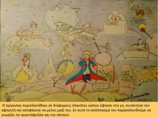 Ο πρίγκιπας περιπλανήθηκε σε διάφορους πλανήτες ώσπου έφτασε στη γη, συνάντησε τον
αφηγητή και αποφάσισε να μείνει μαζί του. Σε αυτό το απόσπασμα τον παρακολουθούμε να
γνωρίζει τα τριαντάφυλλα και την αλεπού.
 