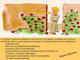 Έτυχε όμως, ύστερα που περπάτησε πολύ μέσα απ' τους άμμους, τα βράχια και τα χιόνια, ν'
ανακαλύψει τέλος ο μικρός πρίγκιπας ένα δρόμο. Κι οι δρόμοι πάνε όλοι στους ανθρώπους.
- Καλημέρα, είπε.
Ήταν ένας τριανταφυλλόκηπος ανθισμένος
- Καλημέρα, είπαν τα τριαντάφυλλα.
Ο μικρός πρίγκιπας τα κοίταξε. Μοιάζανε όλα με το λουλούδι του.
- Τι είσαστε;, τα ρώτησε κατάπληχτος.
- Εμείς είμαστε τριαντάφυλλα, είπαν τα τριαντάφυλλα.
- Α!, έκανε ο μικρός πρίγκιπας.
 
