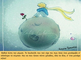 Βαθιά λύπη τον γέμισε. Το λουλούδι του τού είχε πει πως ήταν ένα μονάκριβο σ'
ολόκληρο το σύμπαν. Και να που ήτανε πέντε χιλιάδες, όλα τα ίδια, σ' ένα μονάχα
κήπο!
 