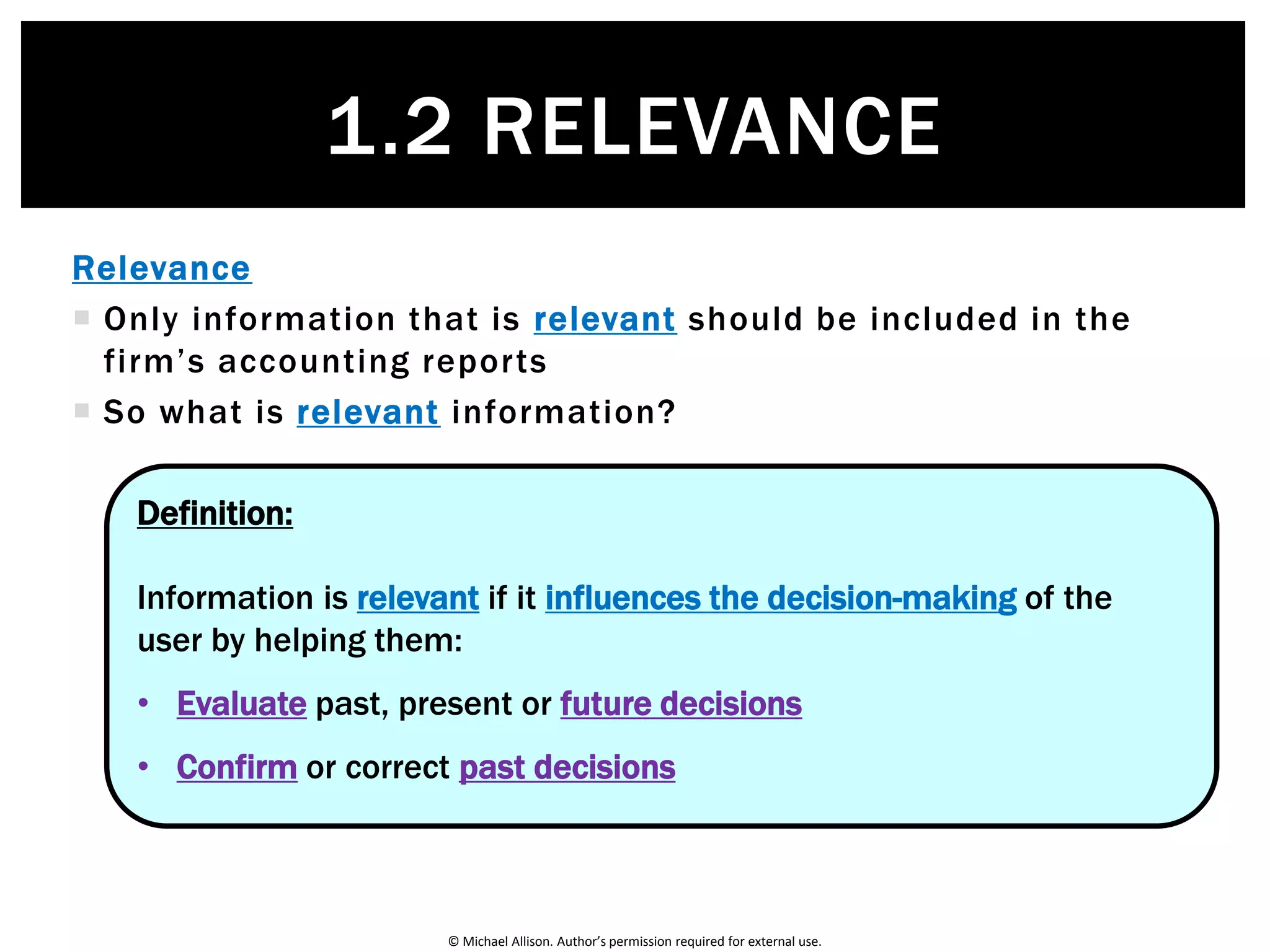 © Michael Allison. Author’s permission required for external use.
1.2 RELEVANCE
The Rules of Accounting
Relevance
Reliability
Comparability
Understandability
Entity
Historical cost
Going concern
Reporting period
Monetary unit
Conservatism
Consistency
Qualitative Characteristics Accounting Principles
 
