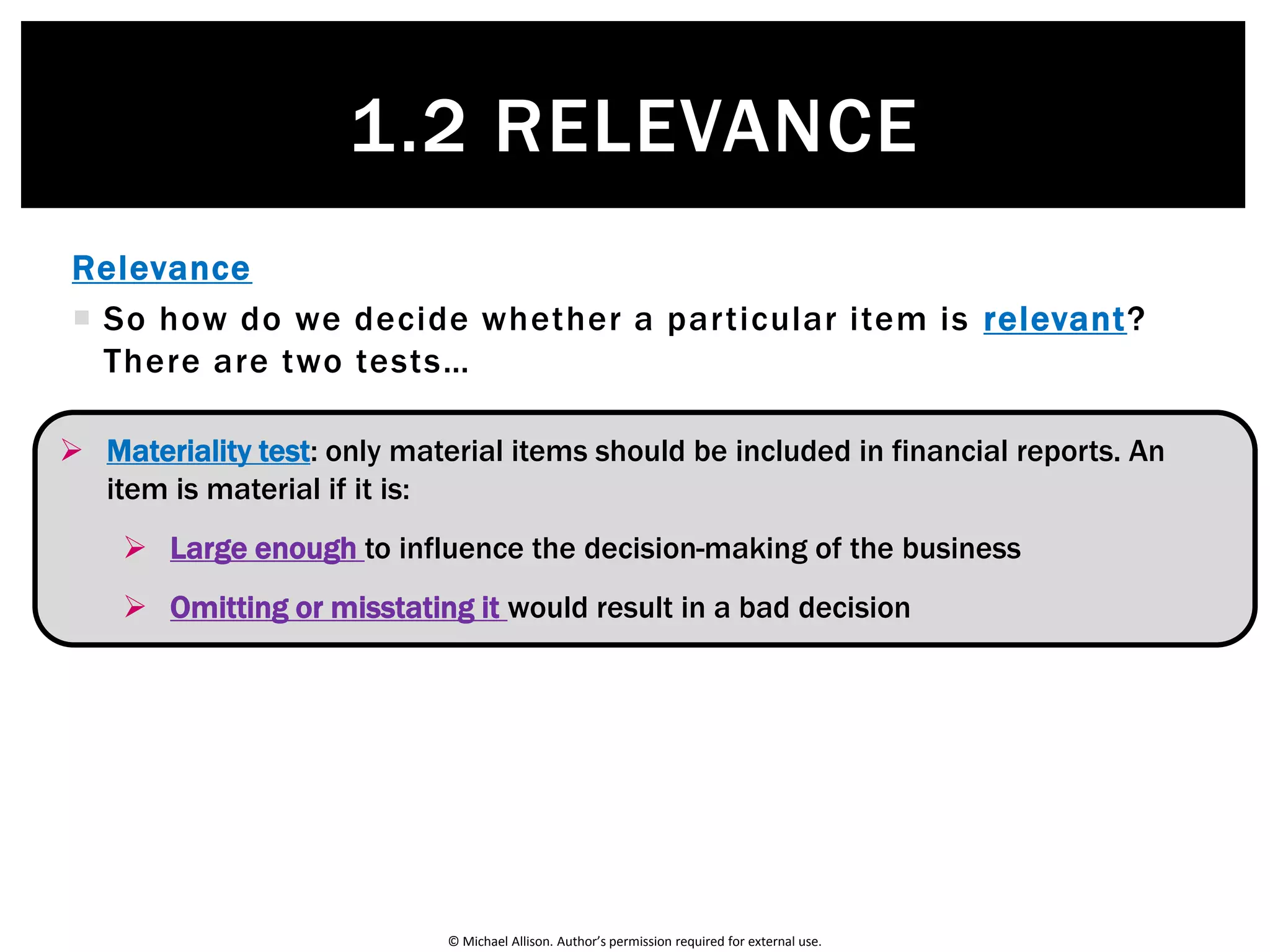 © Michael Allison. Author’s permission required for external use.
Relevance
 Only information that is relevant should be included in the
firm’s accounting reports
 So what is relevant information?
1.2 RELEVANCE
Definition:
Information is relevant if it influences the decision-making of the
user by helping them:
• Evaluate past, present or future decisions
• Confirm or correct past decisions
 