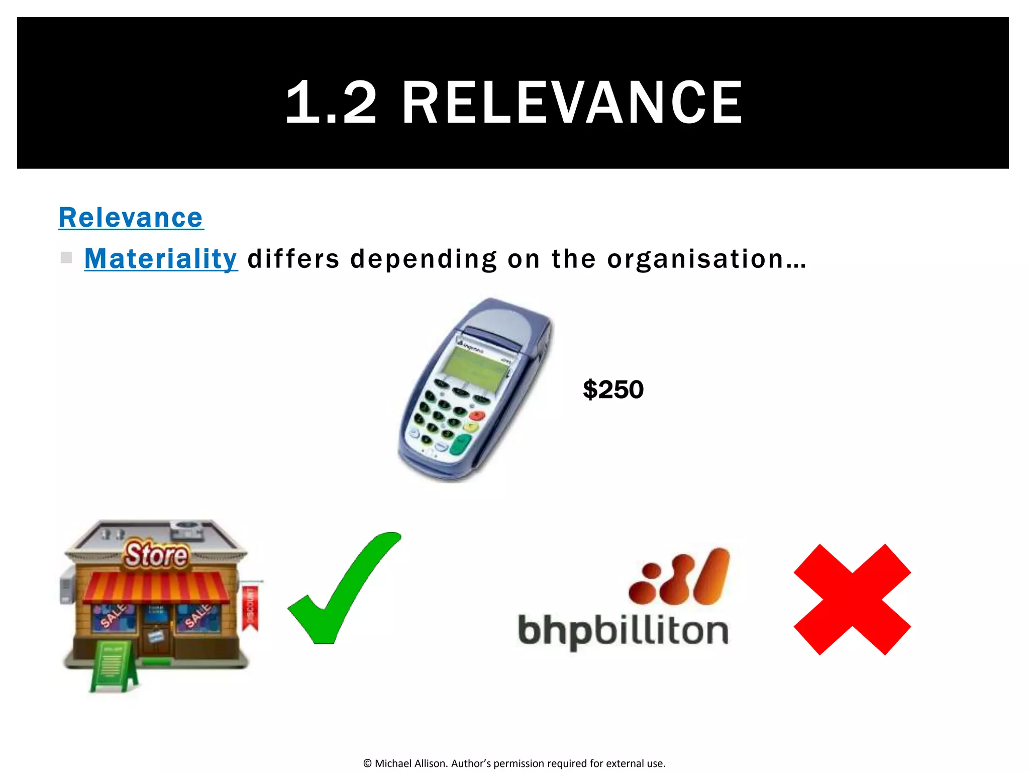 © Michael Allison. Author’s permission required for external use.
Relevance
 So how do we decide whether a particular item is relevant?
There are two tests…
1.2 RELEVANCE
 Materiality test: only material items should be included in financial reports. An
item is material if it is:
 Large enough to influence the decision-making of the business
 Omitting or misstating it would result in a bad decision
 