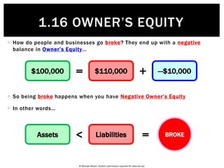 © Michael Allison. Author’s permission required for external use.
 You buy $200,000 of shares in JB Hi-Fi with a $150,000 loan and $50,000
cash of your own…
 A year later, there’s a rise in the share market and your shares are now
worth $250,000
Assets Liabilities
Owner’s
Equity= +$200,000 $150,000 $50,000$250,000 $150,000 $100,000
1.16 OWNER’S EQUITY
 