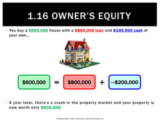 © Michael Allison. Author’s permission required for external use.
 How do people and businesses go broke? They end up with a negative
balance in Owner’s Equity…
 So being broke happens when you have Negative Owner’s Equity
 In other words…
Assets Liabilities
Owner’s
Equity= +$100,000 $110,000 —$10,000
BROKE=<Assets Liabilities
1.16 OWNER’S EQUITY
 
