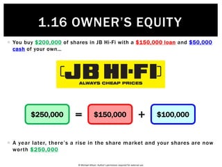 © Michael Allison. Author’s permission required for external use.
 The “Accounting Equation” will change over time…
 This year you pay off $50,000 from the loan
 Next year you pay off $70,000 from the loan
$500,000 $400,000 $100,000= +$500,000 $350,000 $150,000$500,000 $280,000 $220,000
1.16 OWNER’S EQUITY
 