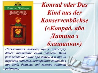 Konrad oder Das
Kind aus der
Konservenbüchse
(«Конрад, або
Дитина з
бляшанки»)
Письменниця вважає, що у непослуху
дітей найбільше винні дорослі. Вона
розповідає не лише про дітей, а й про їх
нервових матерів, безпорадних вчителів і
про їхніх батьків, які завжди зайняті
роботою.
 