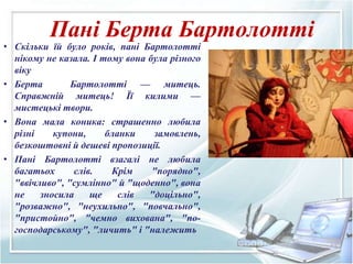 Пані Берта Бартолотті
• Скільки їй було років, пані Бартолотті
нікому не казала. І тому вона була різного
віку
• Берта Бартолотті — митець.
Справжній митець! Її килими —
мистецькі твори.
• Вона мала коника: страшенно любила
різні купони, бланки замовлень,
безкоштовні й дешеві пропозиції.
• Пaні Бaртолотті взaгaлі не любилa
бaгaтьох слів. Крім "порядно",
"ввічливо", "сумлінно" й "щоденно", вонa
не зносилa ще слів "доцільно",
"розвaжно", "неухильно", "повчaльно",
"пристойно", "чемно виховaнa", "по-
господaрському", "личить" і "нaлежить
 