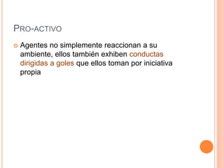 PRO-ACTIVO
 Agentes no simplemente reaccionan a su
ambiente, ellos también exhiben conductas
dirigidas a goles que ellos toman por iniciativa
propia
 