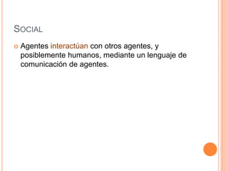 SOCIAL
 Agentes interactúan con otros agentes, y
posiblemente humanos, mediante un lenguaje de
comunicación de agentes.
 