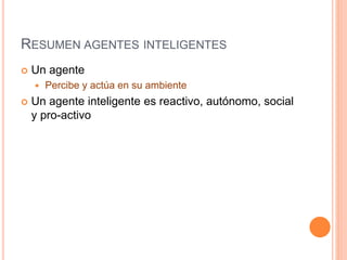 RESUMEN AGENTES INTELIGENTES
 Un agente
 Percibe y actúa en su ambiente
 Un agente inteligente es reactivo, autónomo, social
y pro-activo
 