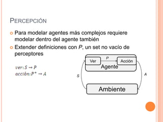 PERCEPCIÓN
 Para modelar agentes más complejos requiere
modelar dentro del agente también
 Extender definiciones con P, un set no vacío de
perceptores
Ambiente
Ver Acción
Agente
P
S A
 