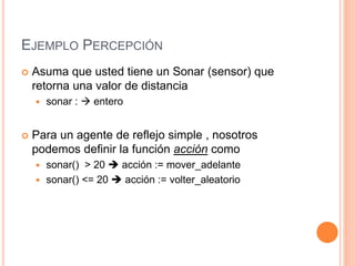 EJEMPLO PERCEPCIÓN
 Asuma que usted tiene un Sonar (sensor) que
retorna una valor de distancia
 sonar :  entero
 Para un agente de reflejo simple , nosotros
podemos definir la función acción como
 sonar() > 20  acción := mover_adelante
 sonar() <= 20  acción := volter_aleatorio
 