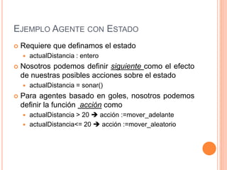 EJEMPLO AGENTE CON ESTADO
 Requiere que definamos el estado
 actualDistancia : entero
 Nosotros podemos definir siguiente como el efecto
de nuestras posibles acciones sobre el estado
 actualDistancia = sonar()
 Para agentes basado en goles, nosotros podemos
definir la función acción como
 actualDistancia > 20  acción :=mover_adelante
 actualDistancia<= 20  acción :=mover_aleatorio
 