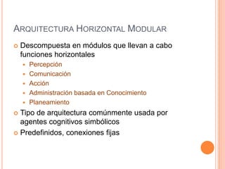 ARQUITECTURA HORIZONTAL MODULAR
 Descompuesta en módulos que llevan a cabo
funciones horizontales
 Percepción
 Comunicación
 Acción
 Administración basada en Conocimiento
 Planeamiento
 Tipo de arquitectura comúnmente usada por
agentes cognitivos simbólicos
 Predefinidos, conexiones fijas
 