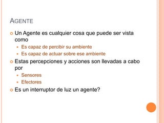 AGENTE
 Un Agente es cualquier cosa que puede ser vista
como
 Es capaz de percibir su ambiente
 Es capaz de actuar sobre ese ambiente
 Estas percepciones y acciones son llevadas a cabo
por
 Sensores
 Efectores
 Es un interruptor de luz un agente?
 