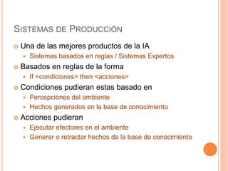 SISTEMAS DE PRODUCCIÓN
 Una de las mejores productos de la IA
 Sistemas basados en reglas / Sistemas Expertos
 Basados en reglas de la forma
 If <condiciones> then <acciones>
 Condiciones pudieran estas basado en
 Percepciones del ambiente
 Hechos generados en la base de conocimiento
 Acciones pudieran
 Ejecutar efectores en el ambiente
 Generar o retractar hechos de la base de conocimiento
 