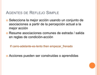 AGENTES DE REFLEJO SIMPLE
 Selecciona la mejor acción usando un conjunto de
asociaciones a partir de la percepción actual a la
mejor acción
 Resume asociaciones comunes de estrada / salida
en reglas de condición-acción
If carro-adelante-es-lento then empezar_frenado
 Acciones pueden ser construidas o aprendidas
 